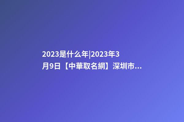 2023是什么年|2023年3月9日【中華取名網】深圳市XX科技有限公司簽約-第1張-公司起名-玄機派